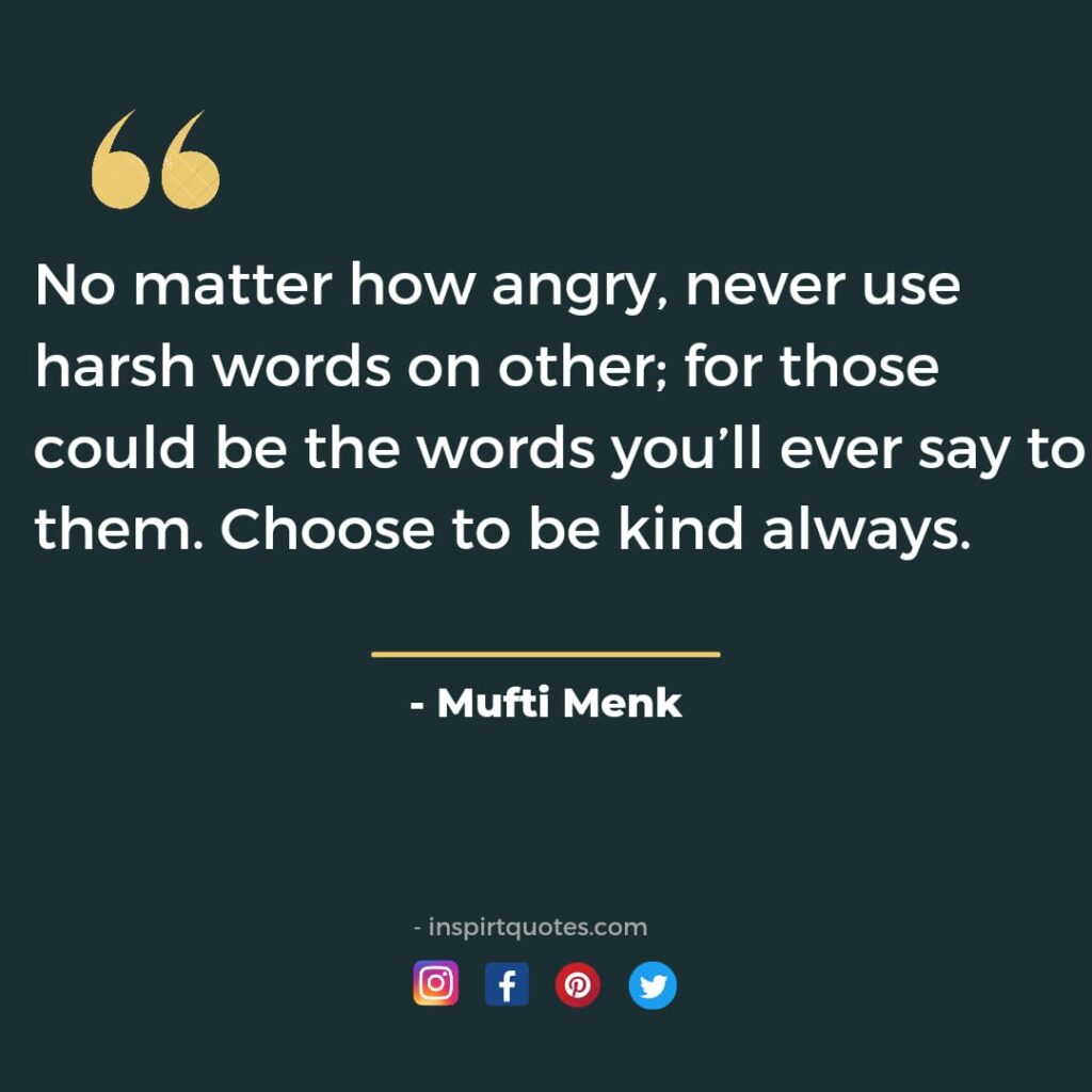 No matter how angry, never use harsh words on other; for those could be the words you’ll ever say to them. Choose to be kind always.