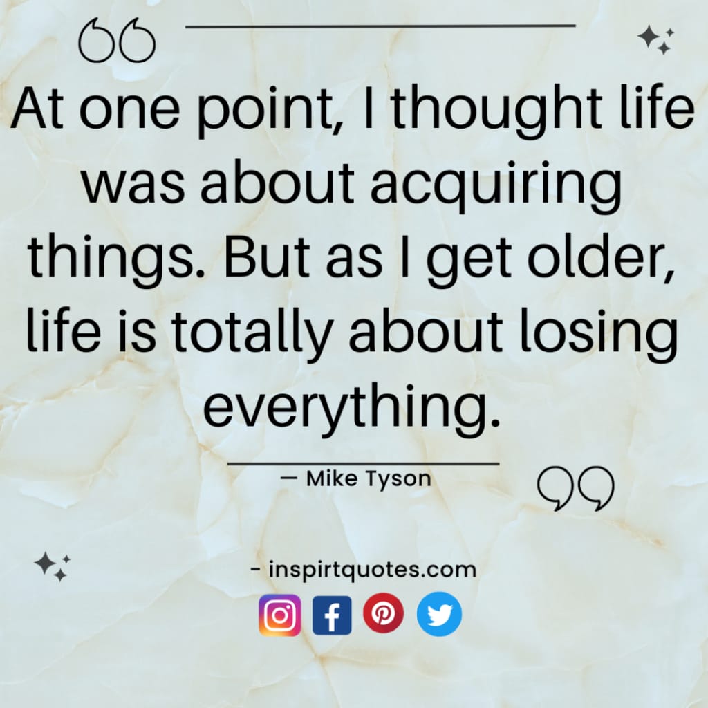 mike tyson quotes about positivity, At one point, I thought life was about acquiring things. But as I get older, life is totally about losing everything.