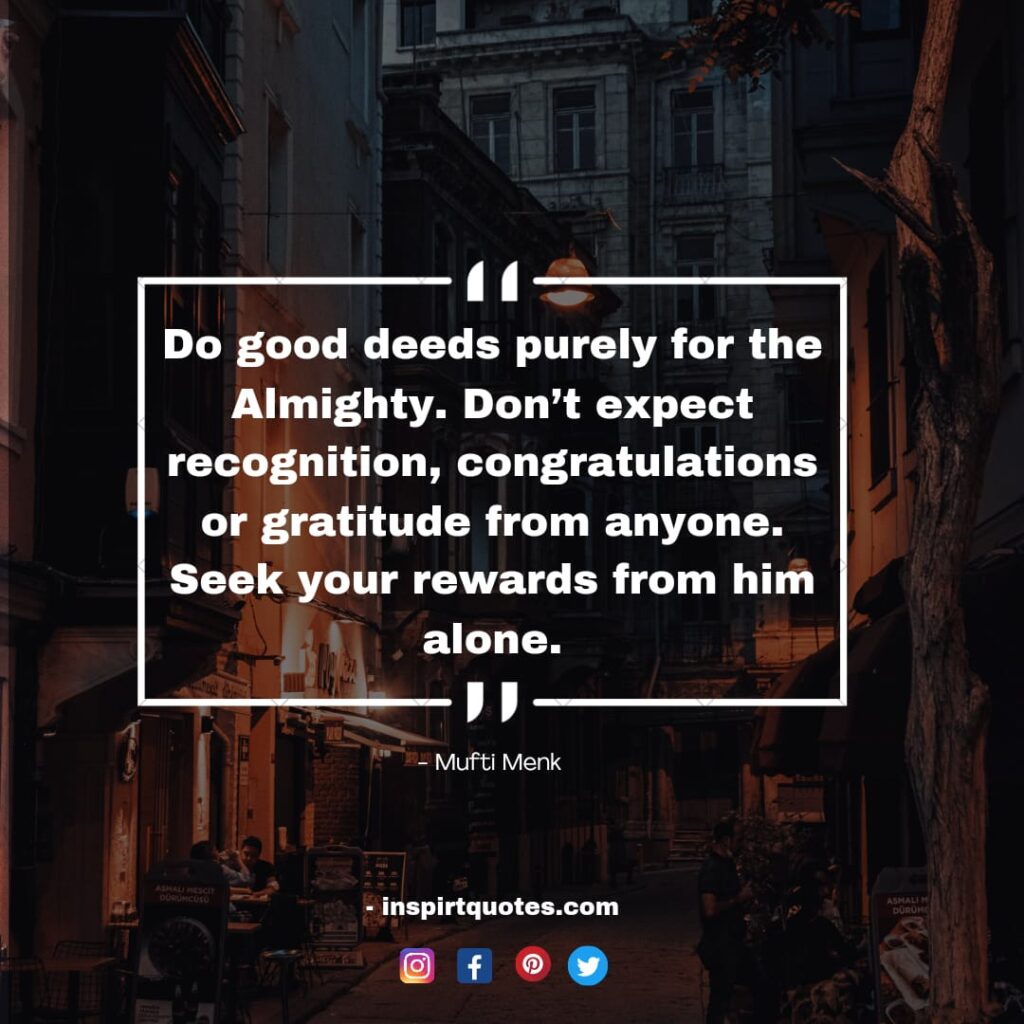 Do good deeds purely for the Almighty. Don’t expect recognition, congratulations or gratitude from anyone. Seek your rewards from him alone.