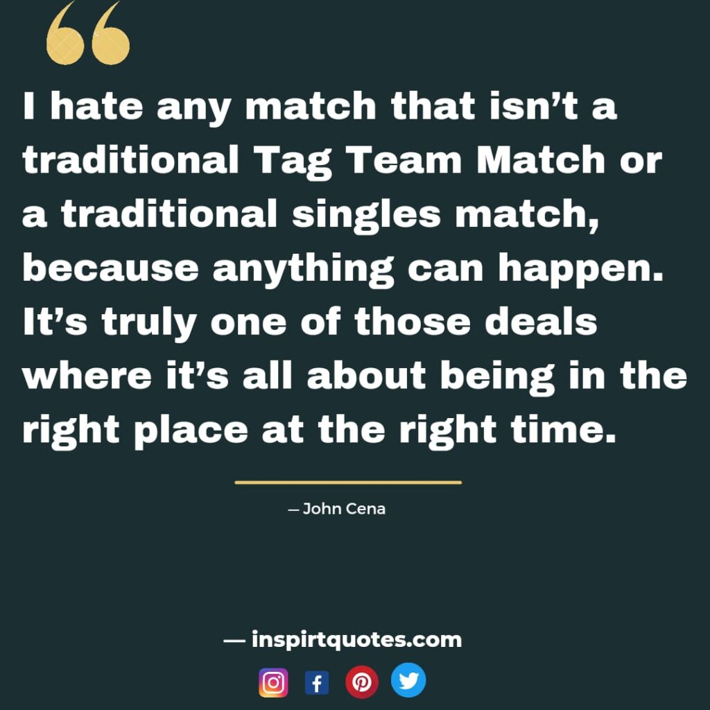 john cena quotes about success, I hate any match that isn’t a traditional Tag Team Match or a traditional singles match, because anything can happen. It's truly one of those deals where it's all about being in the right place at the right time.