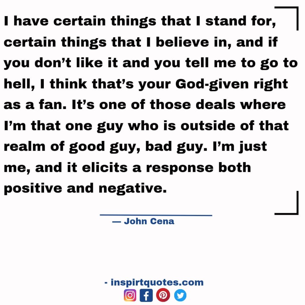 famous john cena quotes about work, I have certain things that I stand for, certain things that I believe in, and if you don't like it and you tell me to go to hell, I think that's your God-given right as a fan. It's one of those deals where I'm that one guy who is outside of that realm of good guy, bad guy. I'm just me, and it elicits a response both positive and negative.