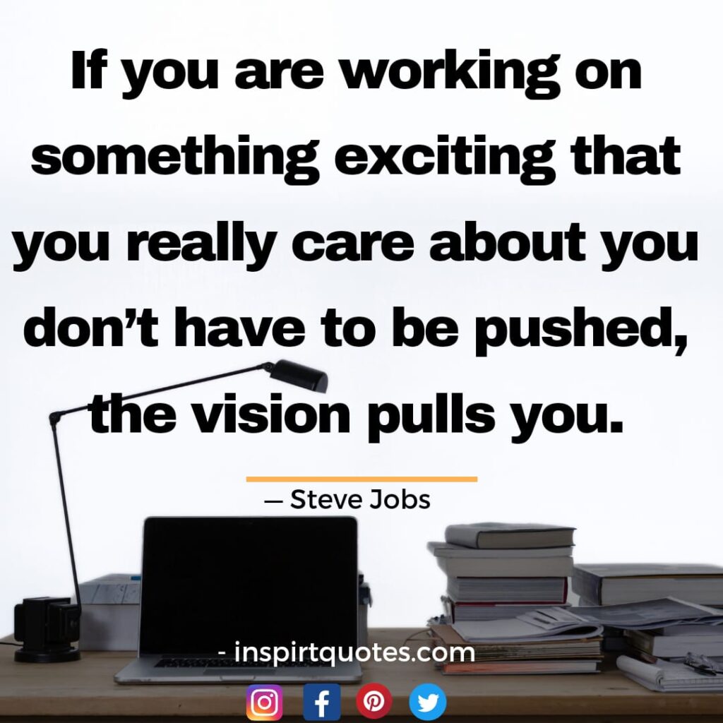 steve jobs , If you are working on something exciting that you really care about you don't have to be pushed, the vision pulls you.