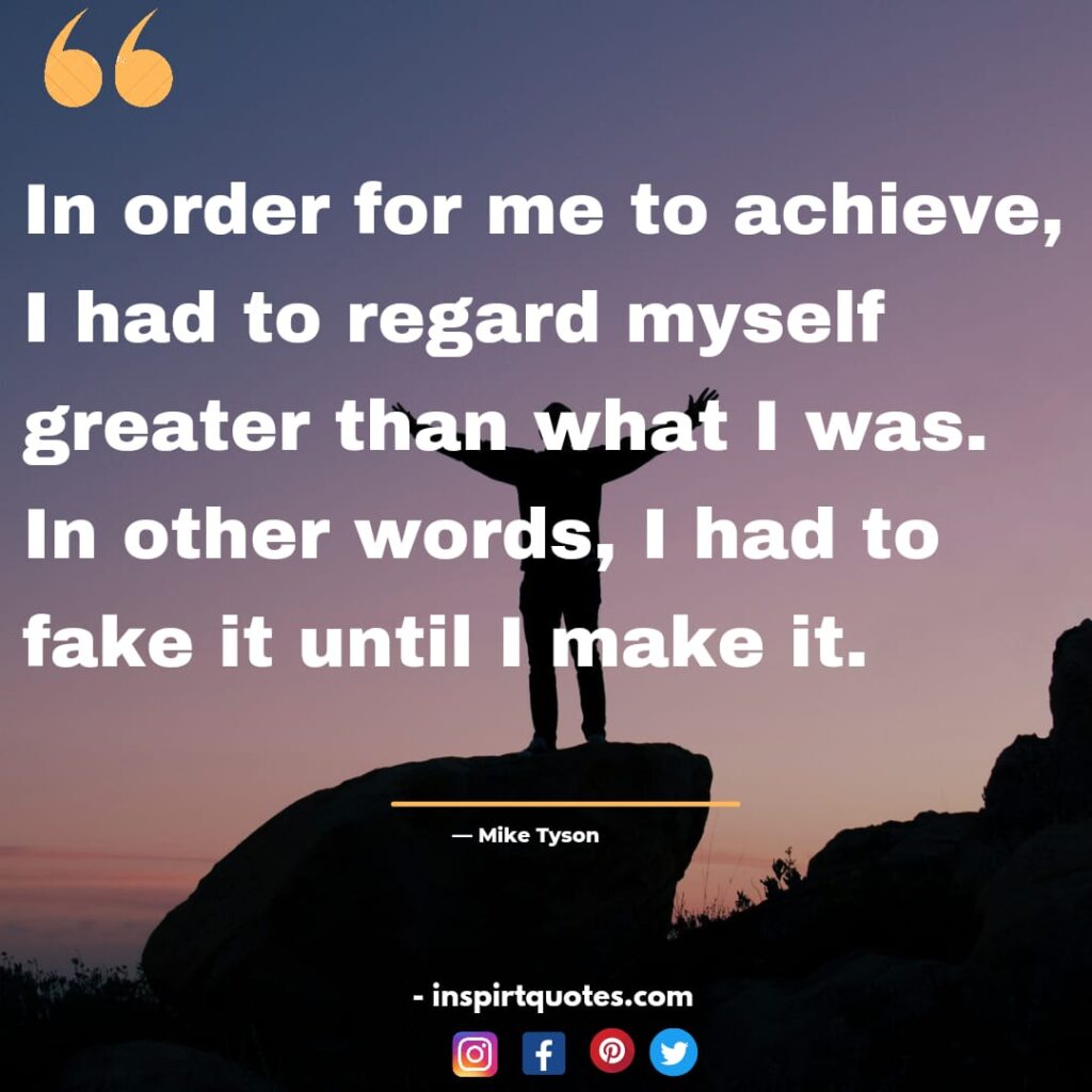 mike tyson quotes about work, In order for me to achieve, I had to regard myself greater than what I was. In other words, I had to fake it until I make it.