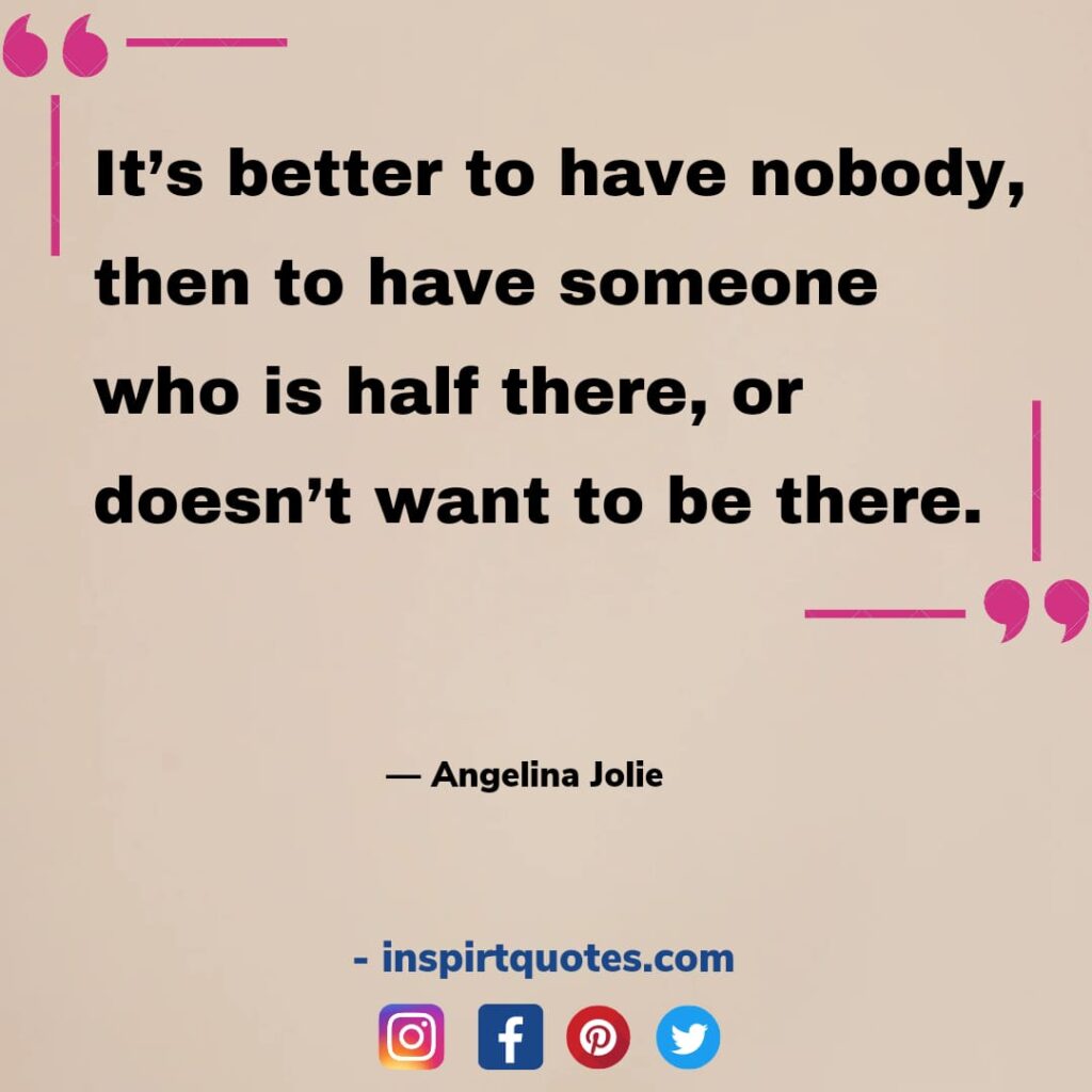 short angelina jolie quotes about life, It’s better to have nobody, then to have someone who is half there, or doesn't want to be there.