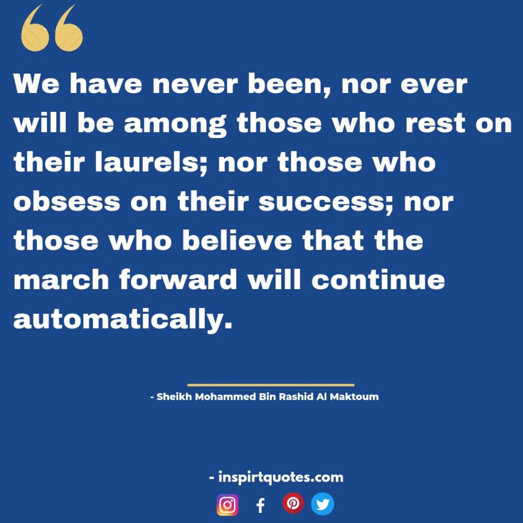 best mohammed bin rashid al maktoum quotes On leadership, We have never been, nor ever will be among those who rest on their laurels; nor those who obsess on their success; nor those who believe that the march forward will continue automatically.