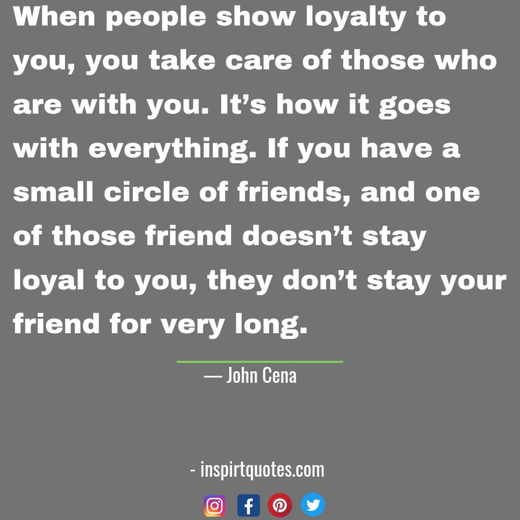 top john cena quotes about life, When people show loyalty to you, you take care of those who are with you. It's how it goes with everything. If you have a small circle of friends, and one of those friend doesn't stay loyal to you, they don't stay your friend for very long.