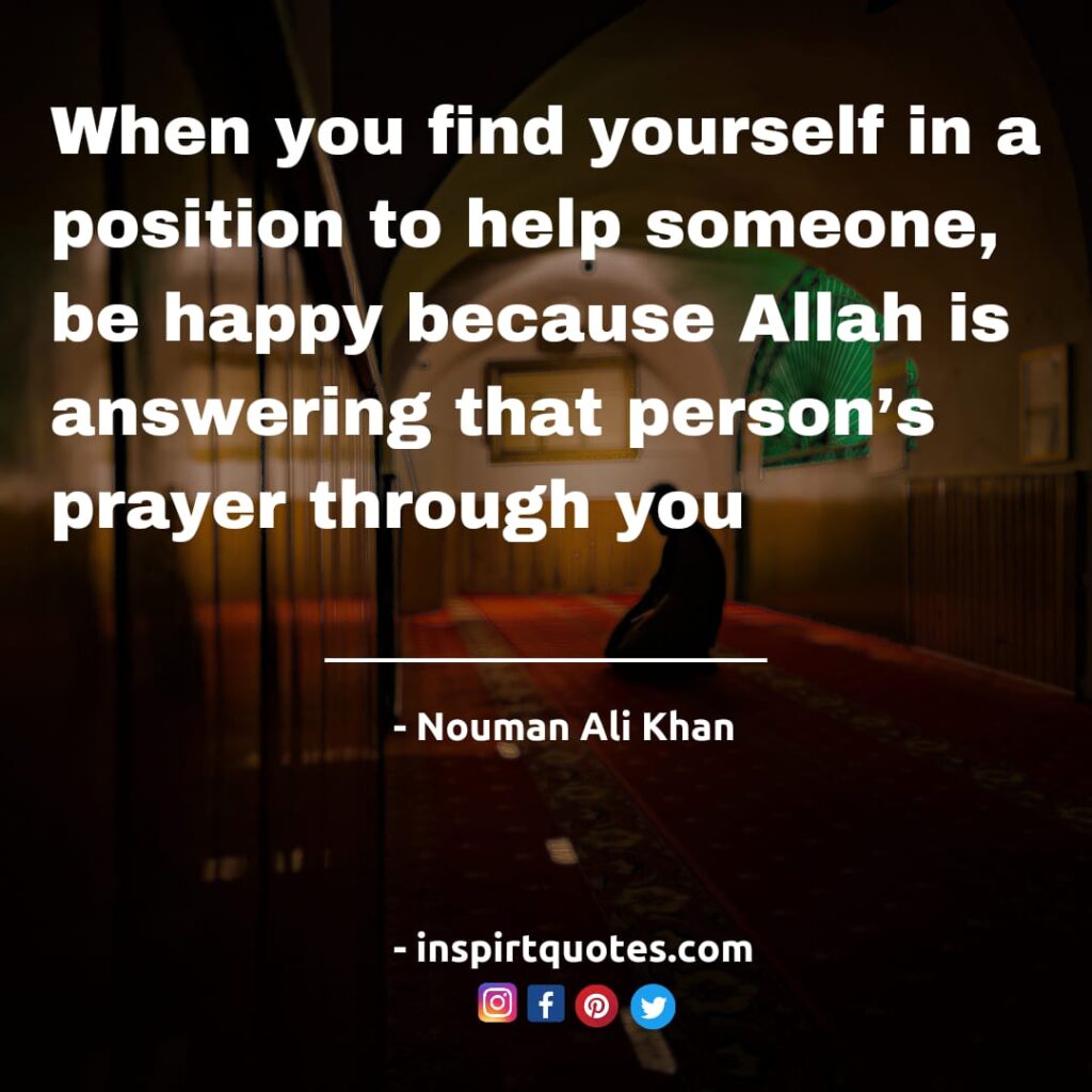 When you find yourself in a position to help someone, be happy because Allah is answering that person’s prayer through you.Nouman Ali Khan quotes