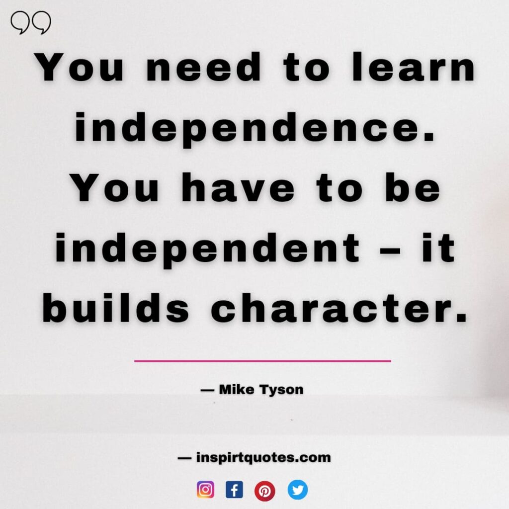 you need to learn independence. you have to be independent - it builds character. mike tyson