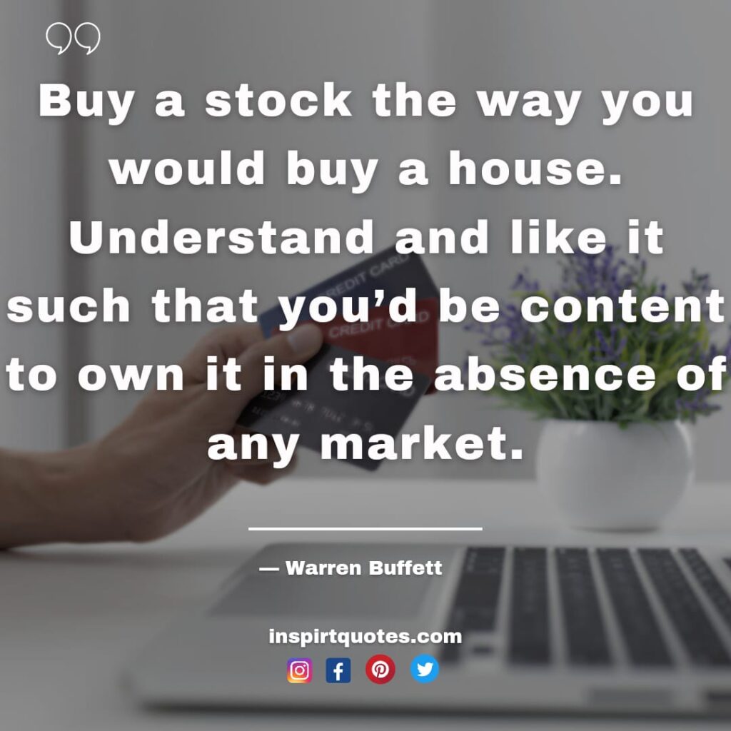 warren buffet quotes about stock, Buy a stock the way you would buy a house. Understand and like it such that you'd be content to own it in the absence of any market.