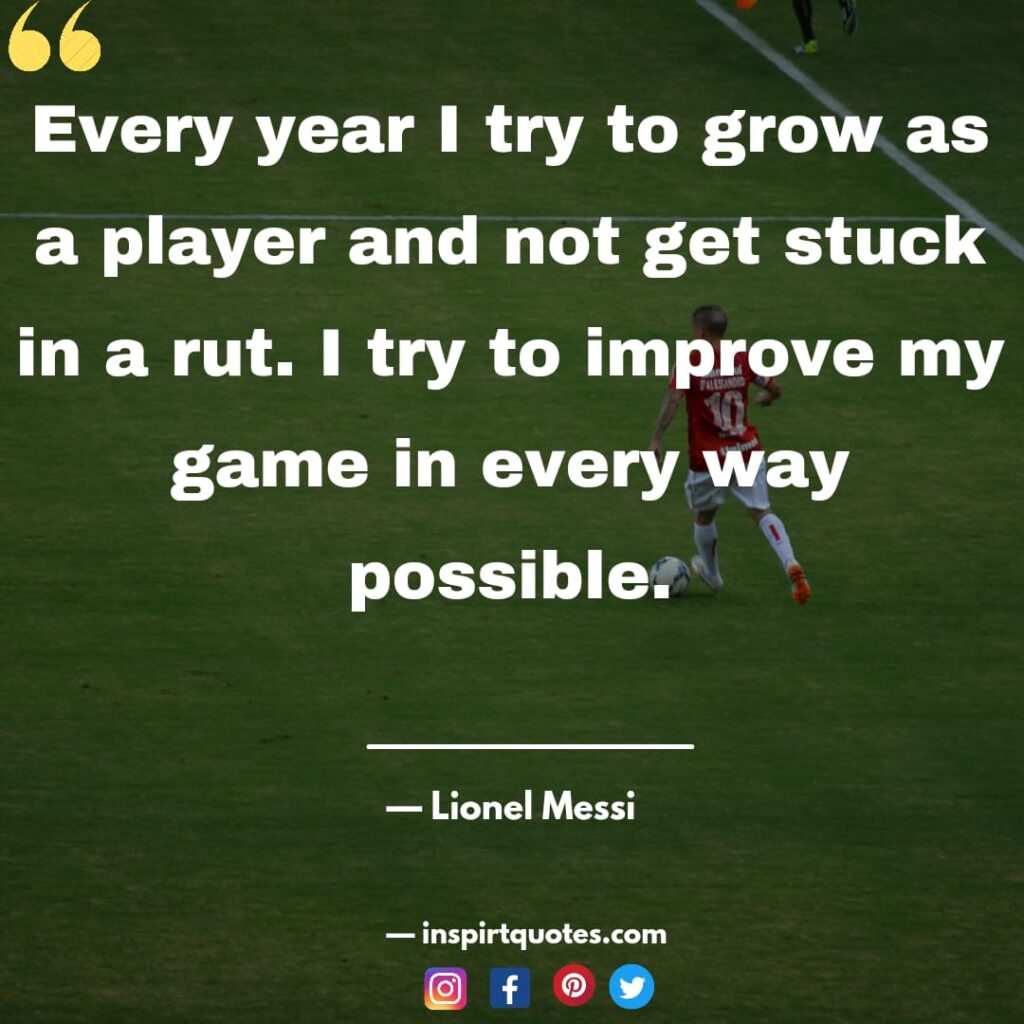  messi famous quotes about football. Every year I try to grow as a player and not get stuck in a rut. I try to improve my game in every way possible.