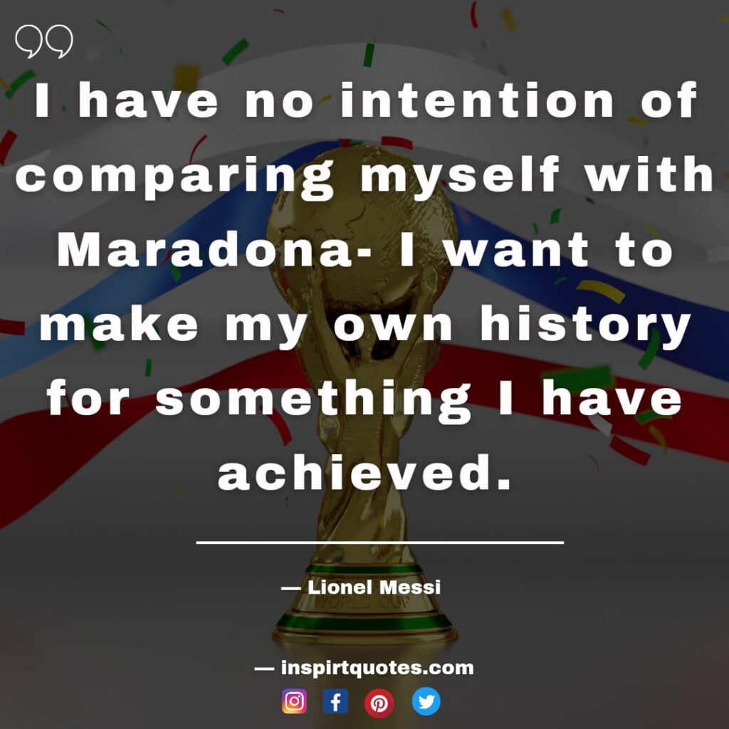 messi about maradona. I have no intention of comparing myself with Maradona- I want to make my own history for something I have achieved.