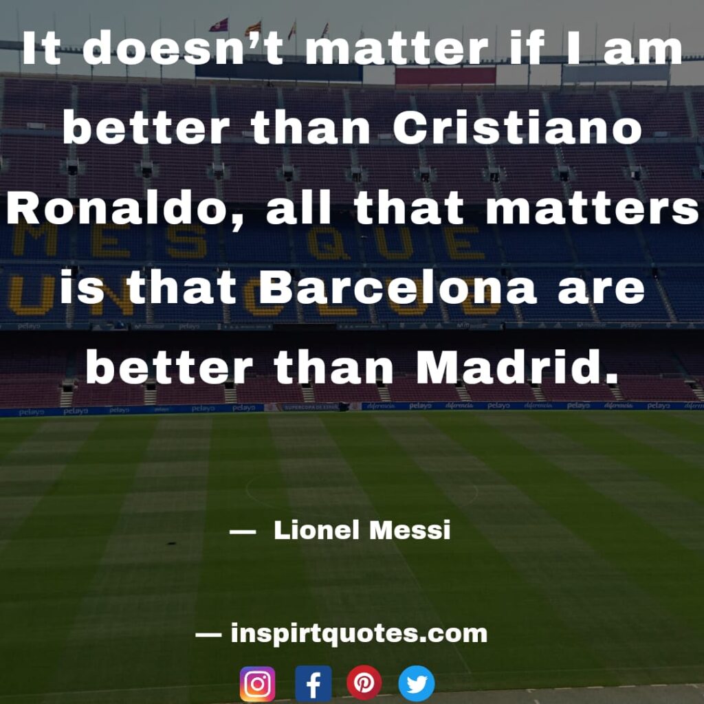 messi about ronaldo. It doesn't matter if I am better than Cristiano Ronaldo, all that matters is that Barcelona are better than Madrid.