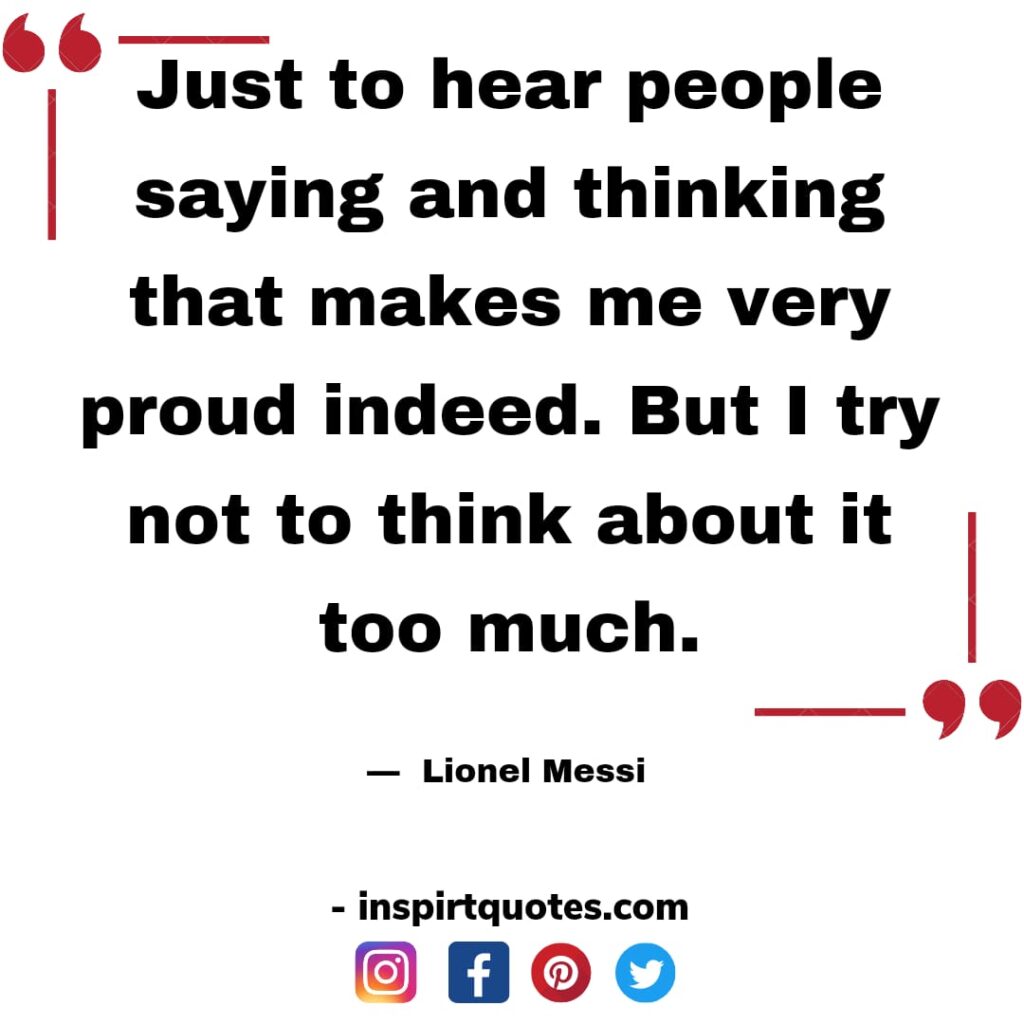 messi famous quotes. Just to hear people saying and thinking that makes me very proud indeed. But I try not to think about it too much.