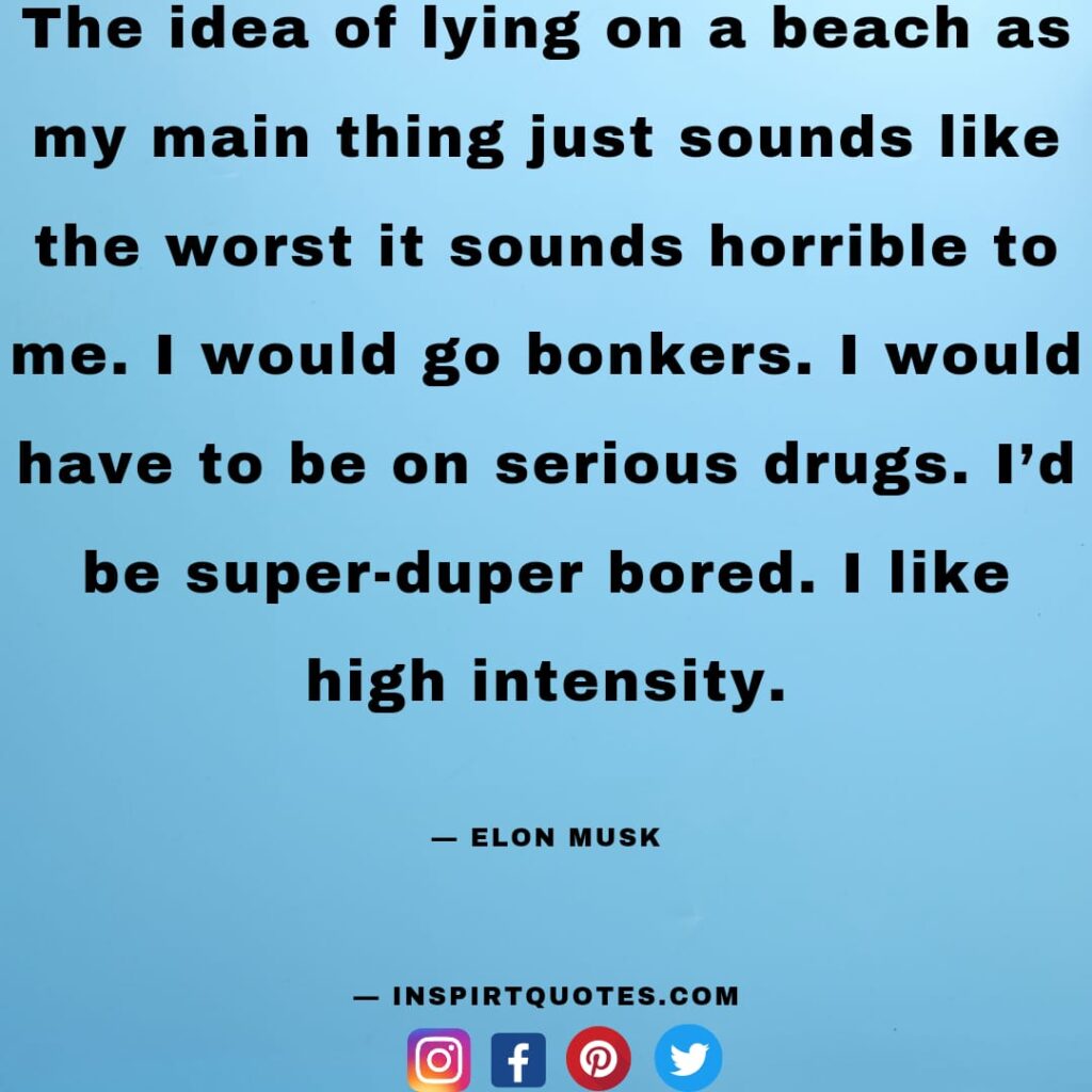  elon musk quotes about business, The idea of lying on a beach as my main thing just sounds like the worst it sounds horrible to me. I would go bonkers. I would have to be on serious drugs. I'd be super-duper bored. I like high intensity.