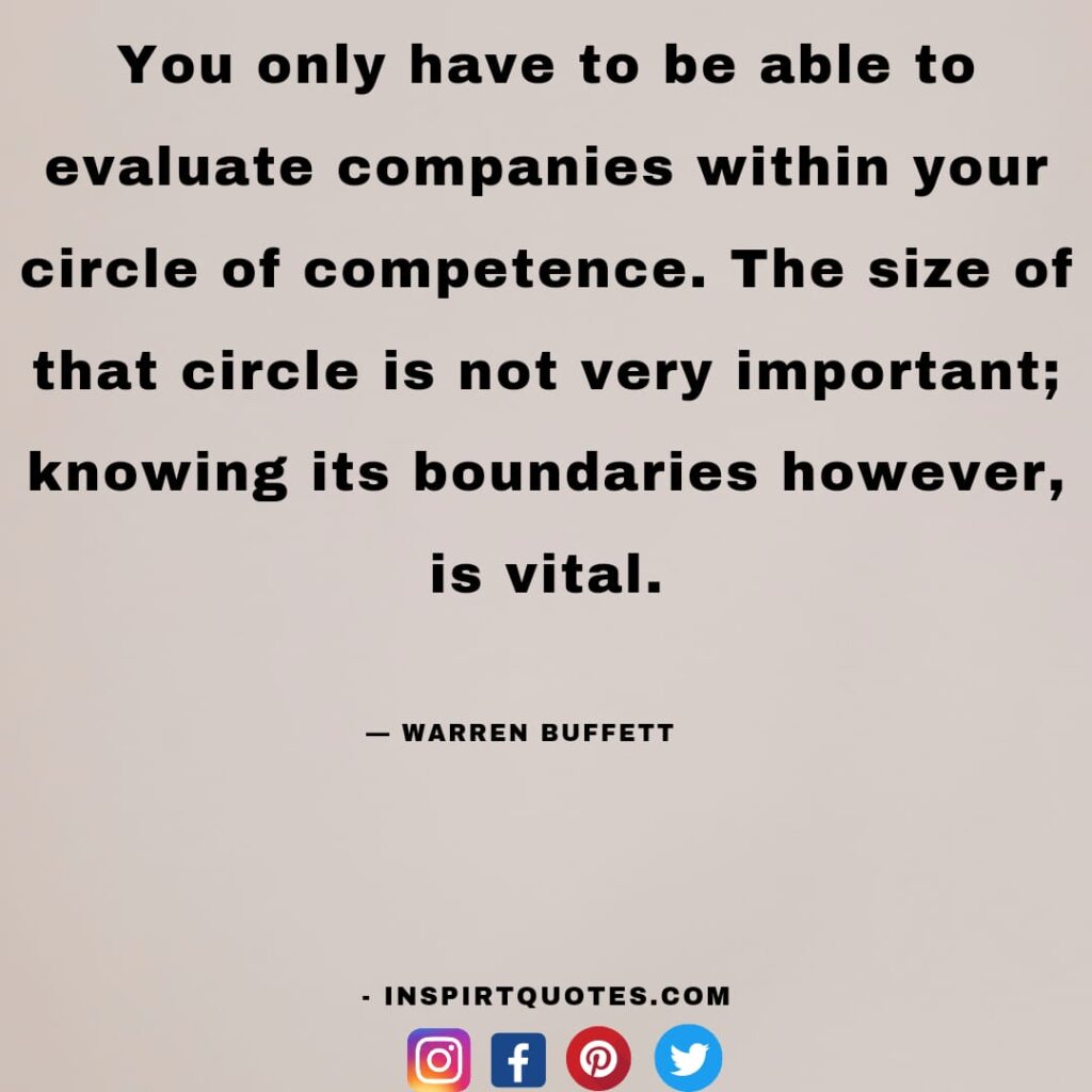  warren buffet quotes, You only have to be able to evaluate companies within your circle of competence. The size of that circle is not very important; knowing its boundaries however, is vital.
