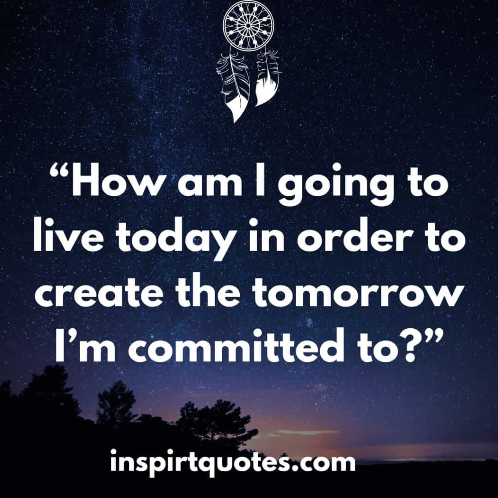 best inspirational quotes, How am I going to live today in order to create the tomorrow I'm committed to?