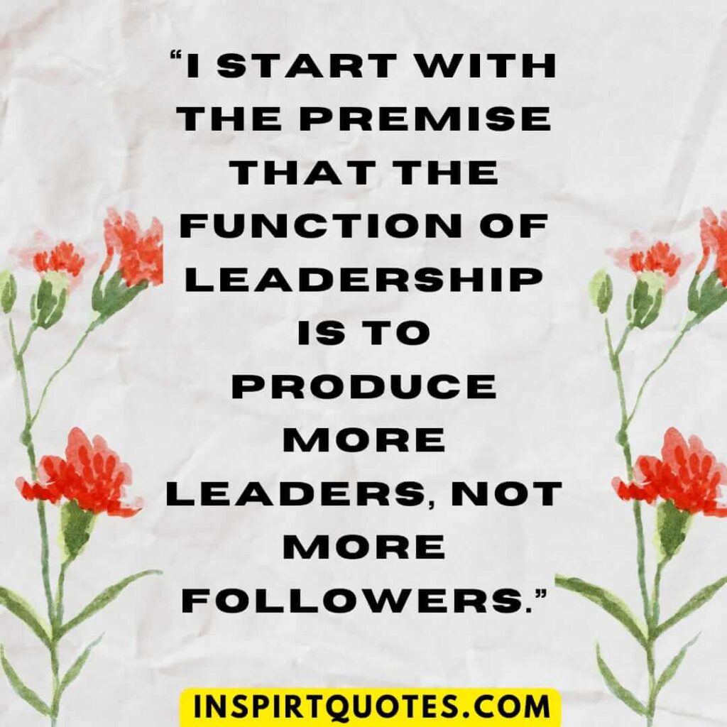 best leadership quotes, I start with the premise that the function of leadership is to produce more leaders, not more followers.