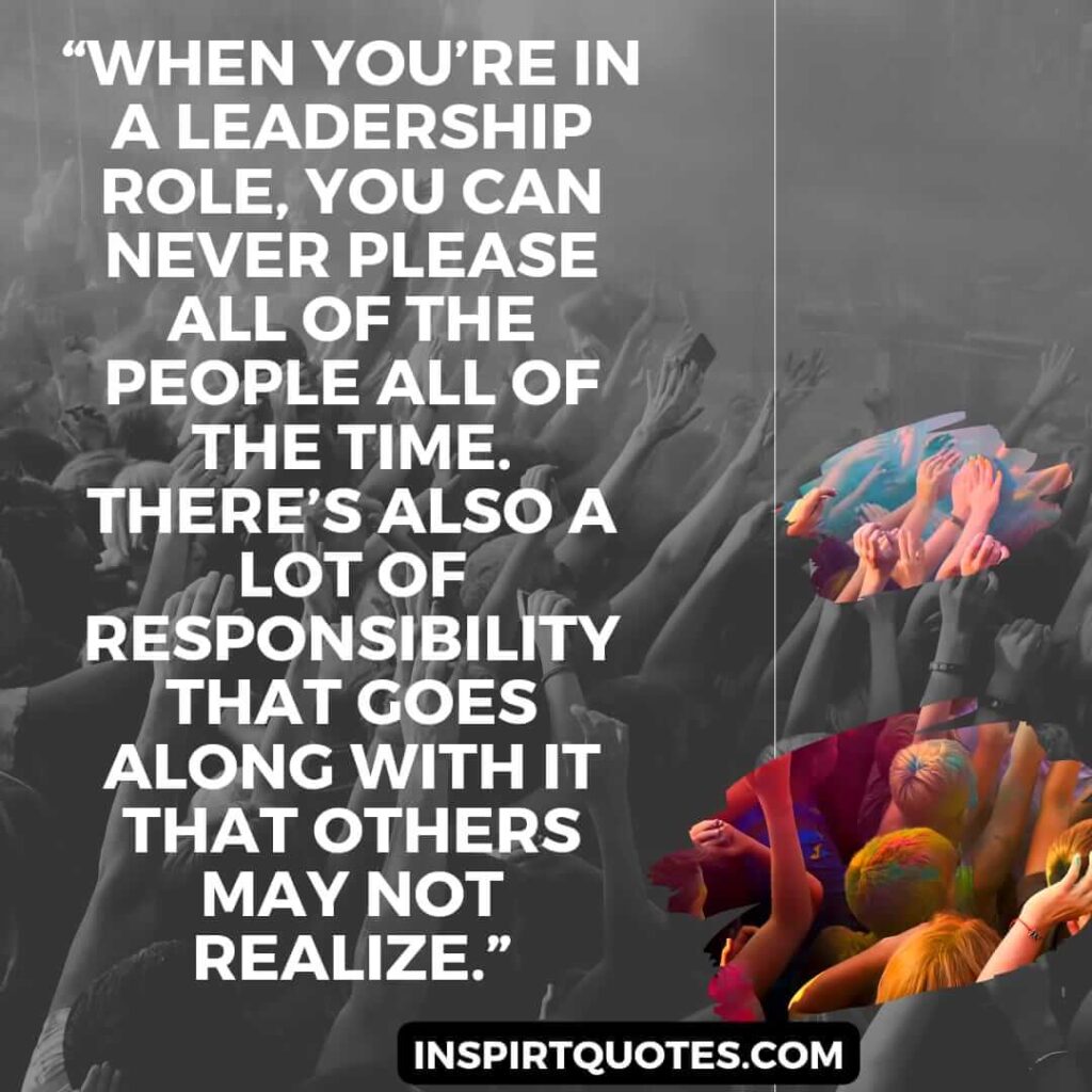 best leadership quotes, When you're in a leadership role, you can never please all of the people all of the time. There's also a lot of responsibility that goes along with it that others may not realize.