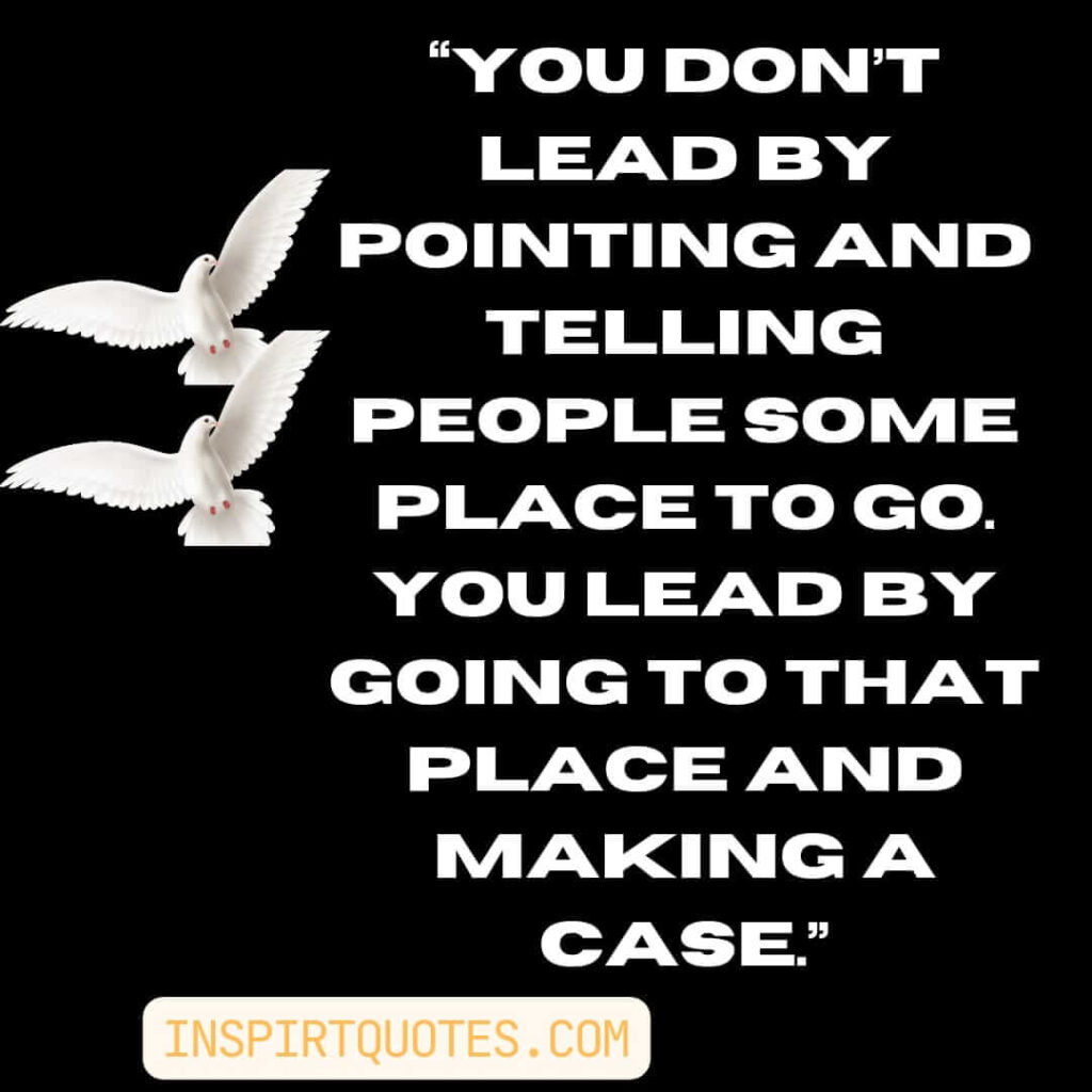 famous leadership quotes, You don't lead by pointing and telling people some place to go. You lead by going to that place and making a case.