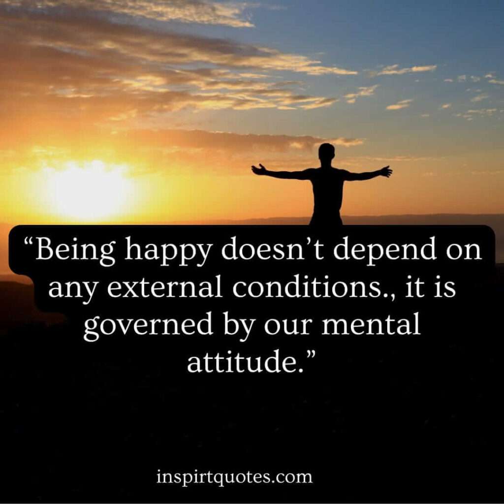 best happiness quotes, Being happy doesn’t depend on any external conditions., it is governed by our mental attitude.