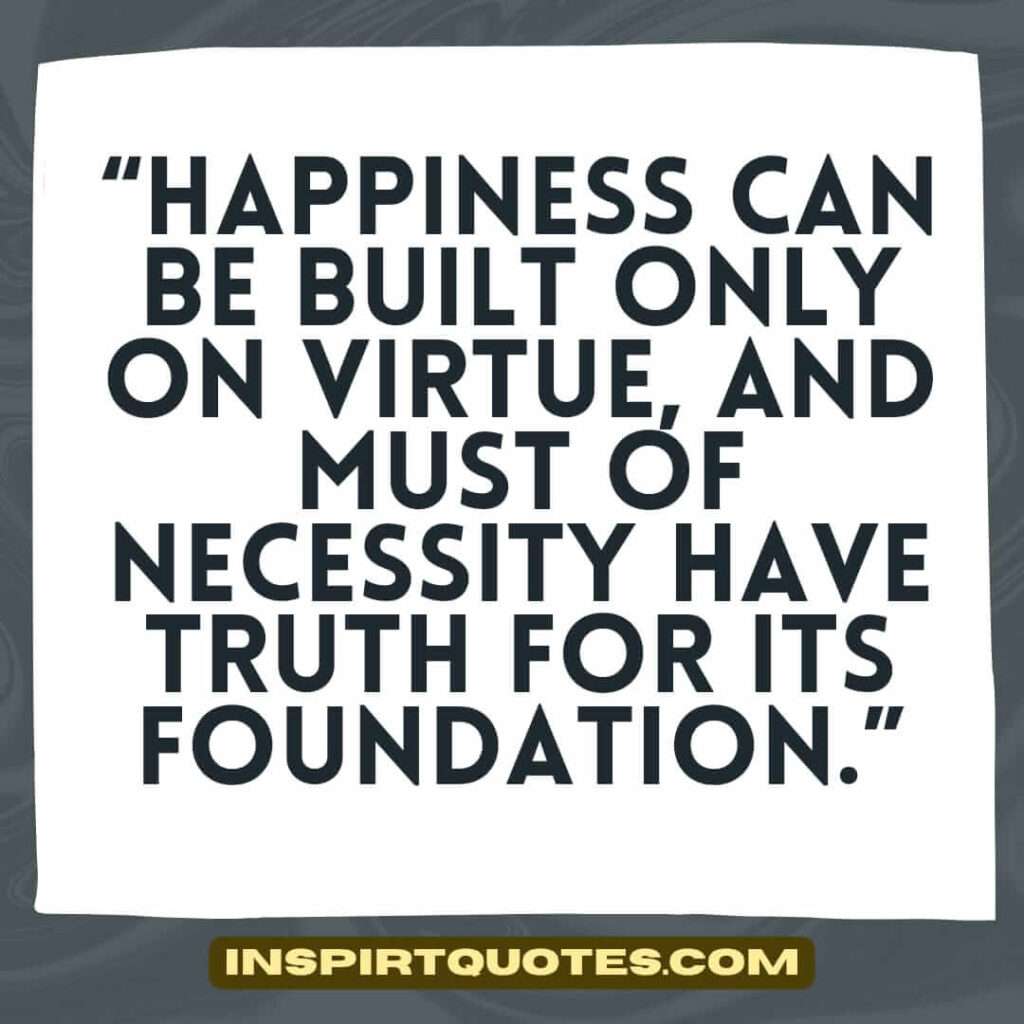 best happiness quotes, Happiness can be built only on virtue, and must of necessity have truth for its foundation.