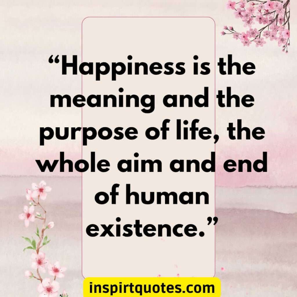 famous happiness quotes, Happiness is the meaning and the purpose of life, the whole aim and end of human existence.