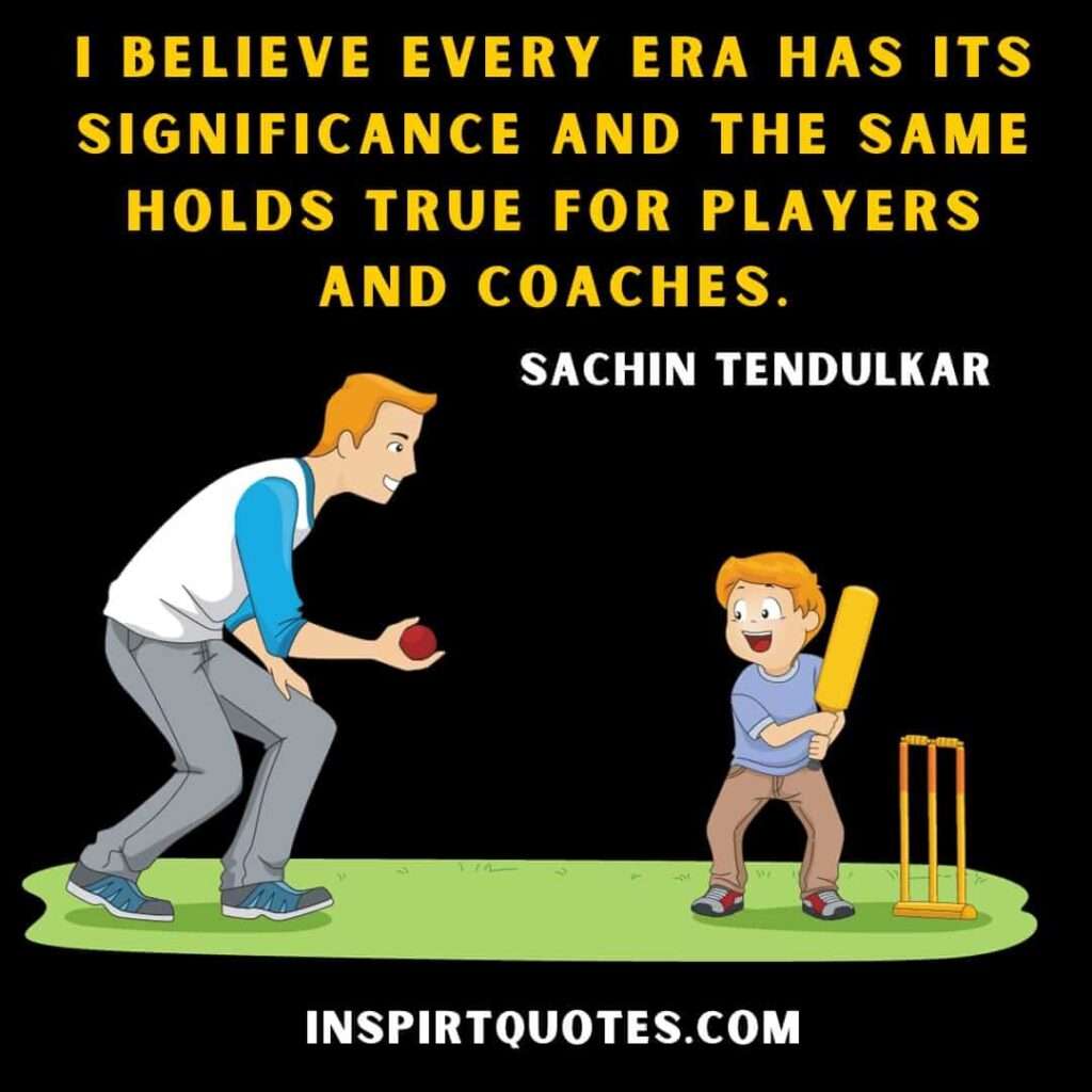 sachin tendulkar best quotes  .I believe every era has its significance and the same holds true for players and coaches.