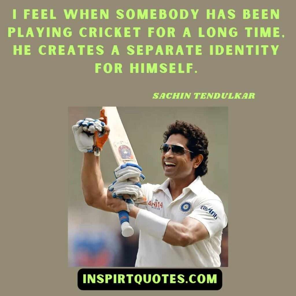 sachin tendulkarI feel when somebody has been playing cricket for a long time, he creates a separate identity for himself.
