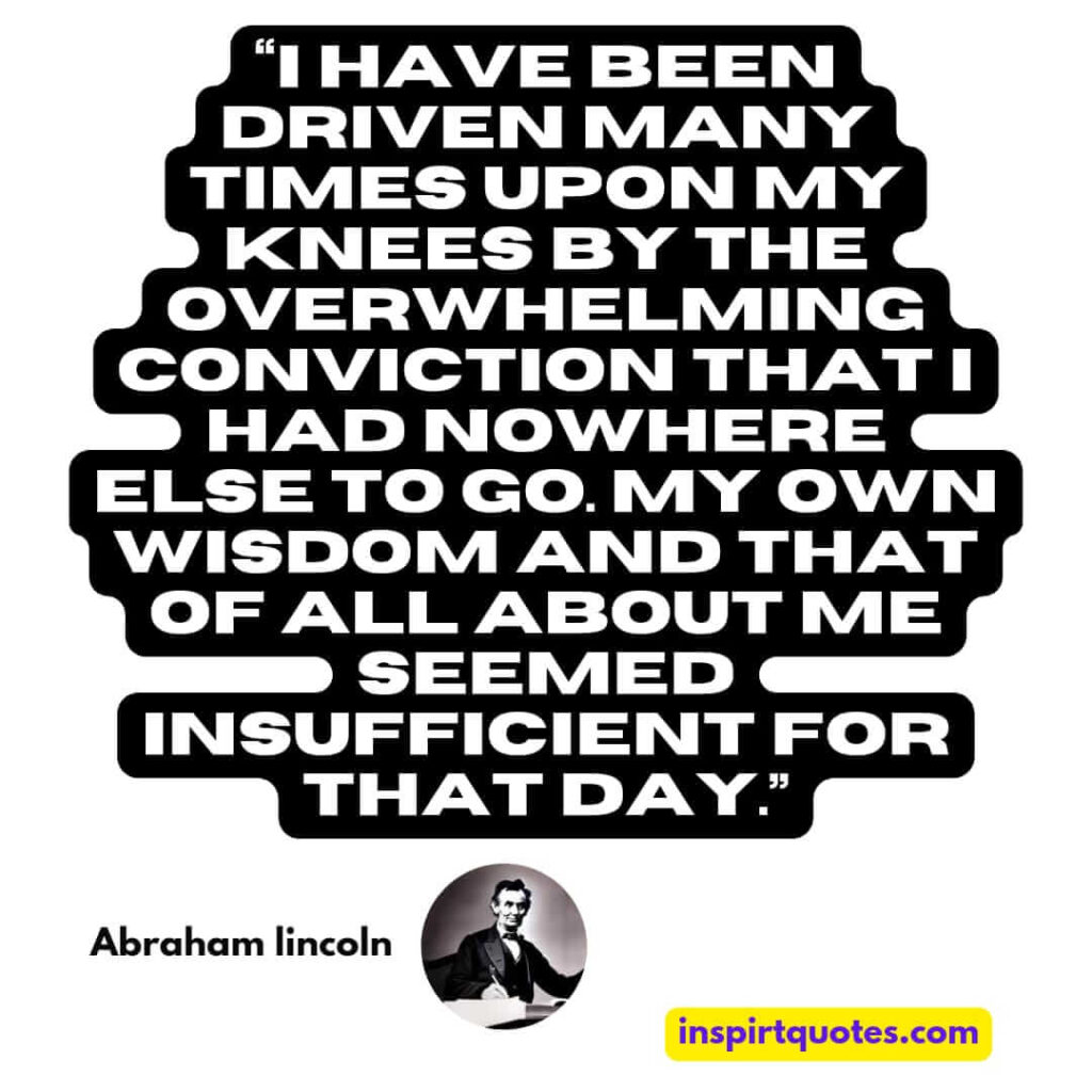 popular famous quotes, I have been driven many times upon my knees by the overwhelming conviction that I had nowhere else to go. My own wisdom and that of all about me seemed insufficient for that day.