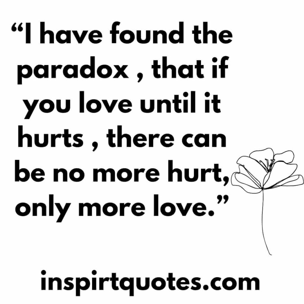 popular love quotes, I have found the paradox , that if you love until it hurts , there can be no more hurt, only more love.