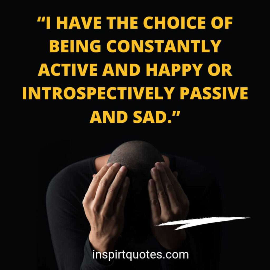 famous sadness quotes, I have the choice of being constantly active and happy or introspectively passive and sad.