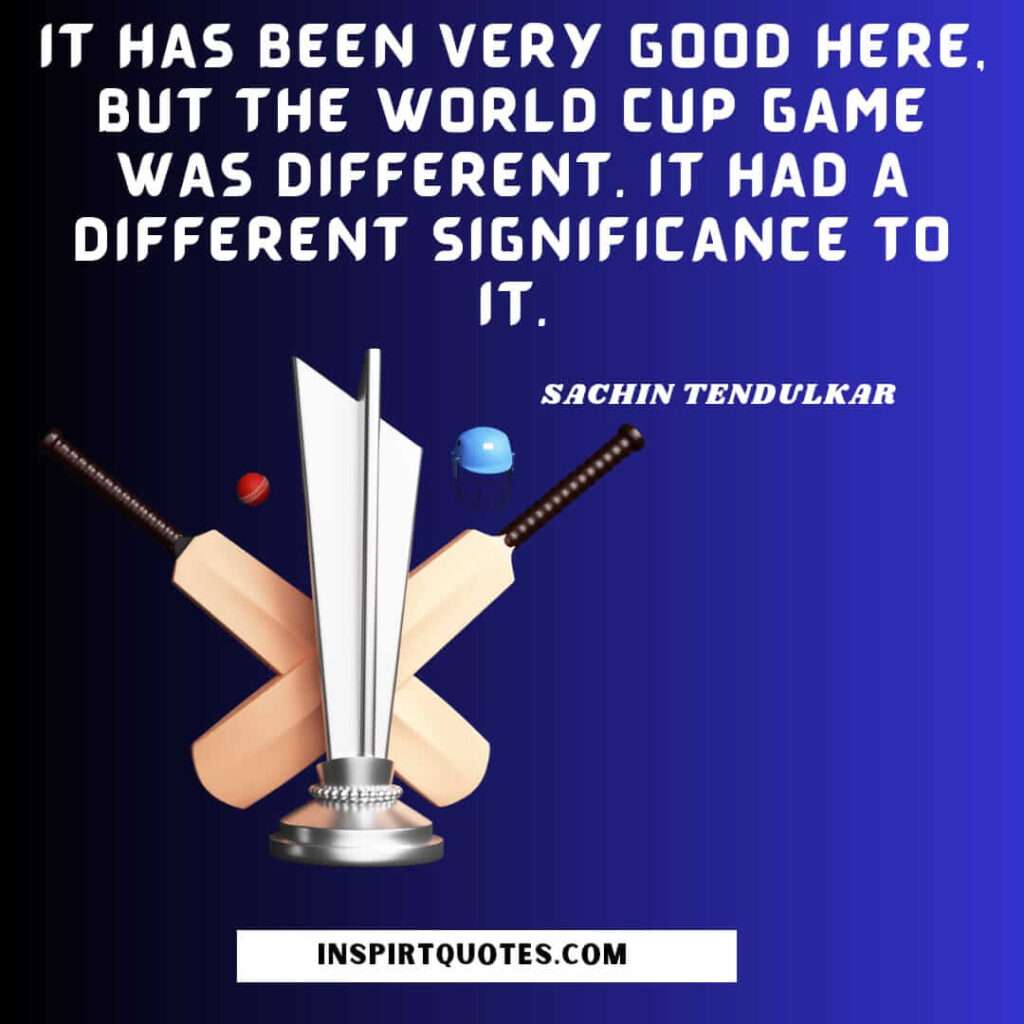 .sachin tendulkar top english quotes .  It has been very good here, but the World Cup game was different. It had a different significance to it.