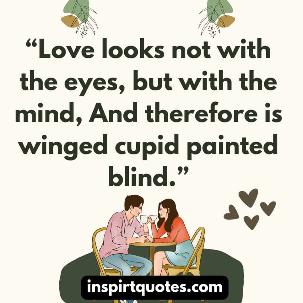 Love looks not with the eyes, but with the mind, And therefore is winged cupid painted blind.