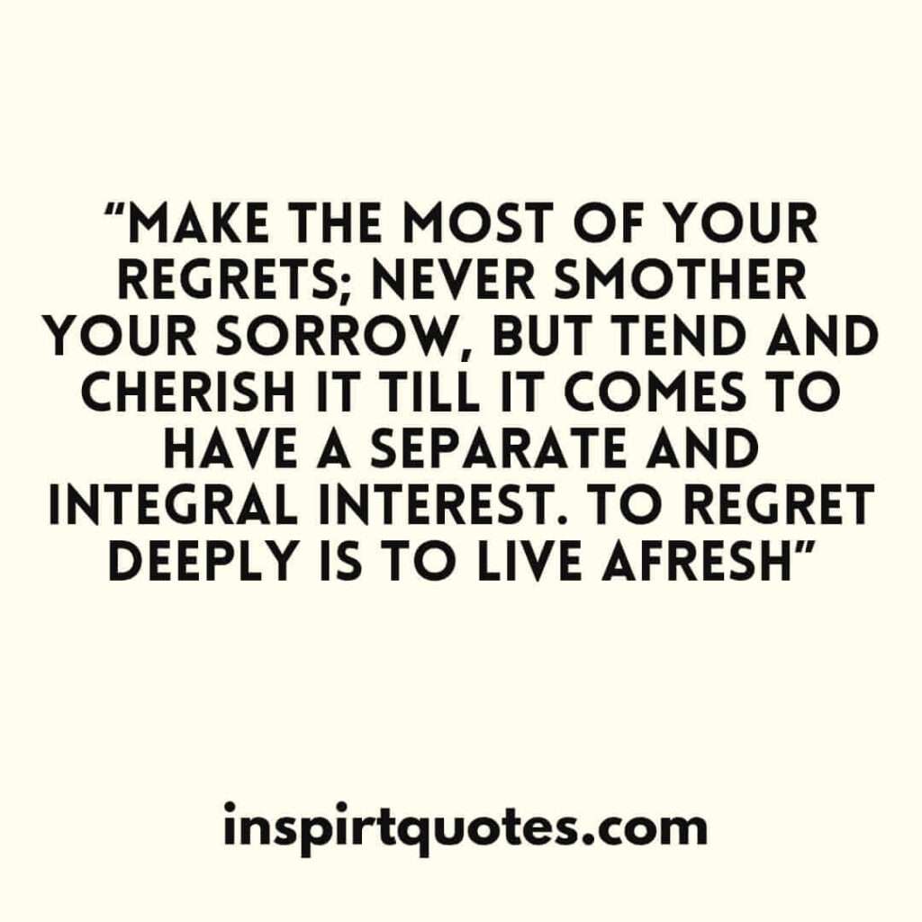 Make the most of your regrets; never smother your sorrow, but tend and cherish it till it comes to have a separate and integral interest. To regret deeply is to live afresh