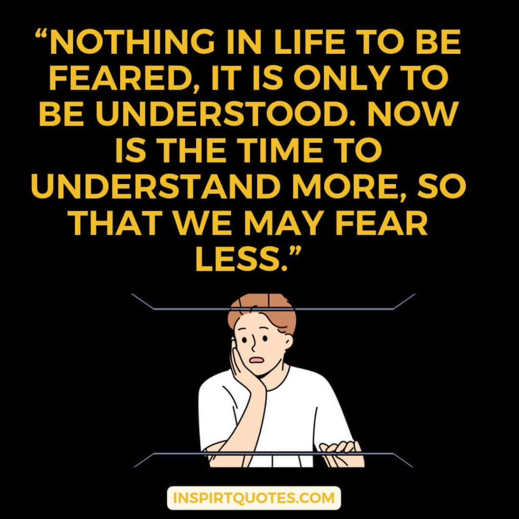 popular life quotes, Nothing in life to be feared, it is only to be understood. Now is the time to understand more, so that we may fear less.