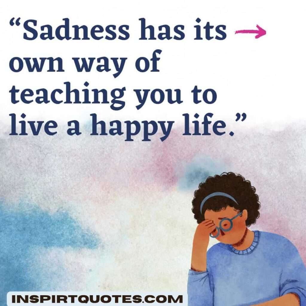 famous sadness quotes, Sadness has its own way of teaching you to live a happy life.
