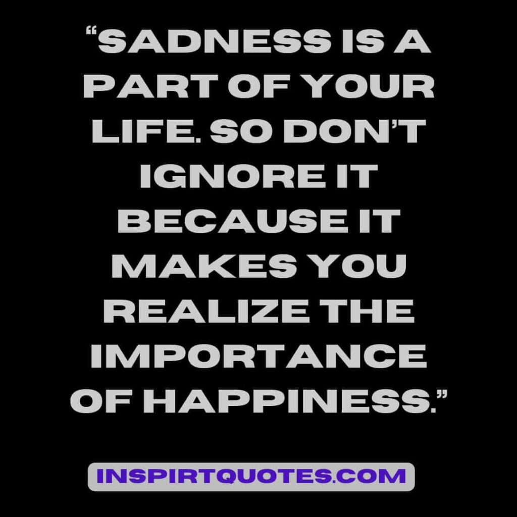 famous sadness quotes, Sadness is a part of your life. So don't ignore it because it makes you realize the  importance of happiness.