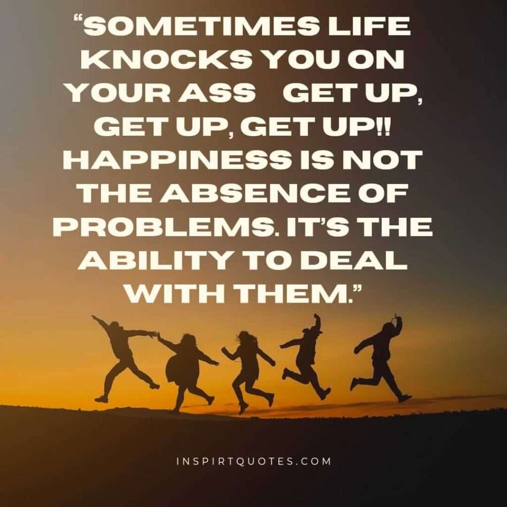 best happiness quotes, Sometimes life knocks you on your ass... get up, get up, get up!! happiness is not the absence of problems. It’s the ability to deal with them.