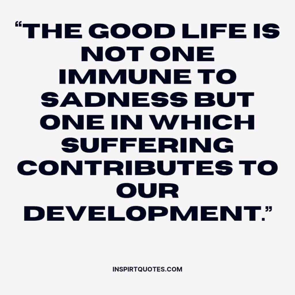 english sadness quotes, The good life is not one immune to sadness but one in which suffering contributes to our development.
