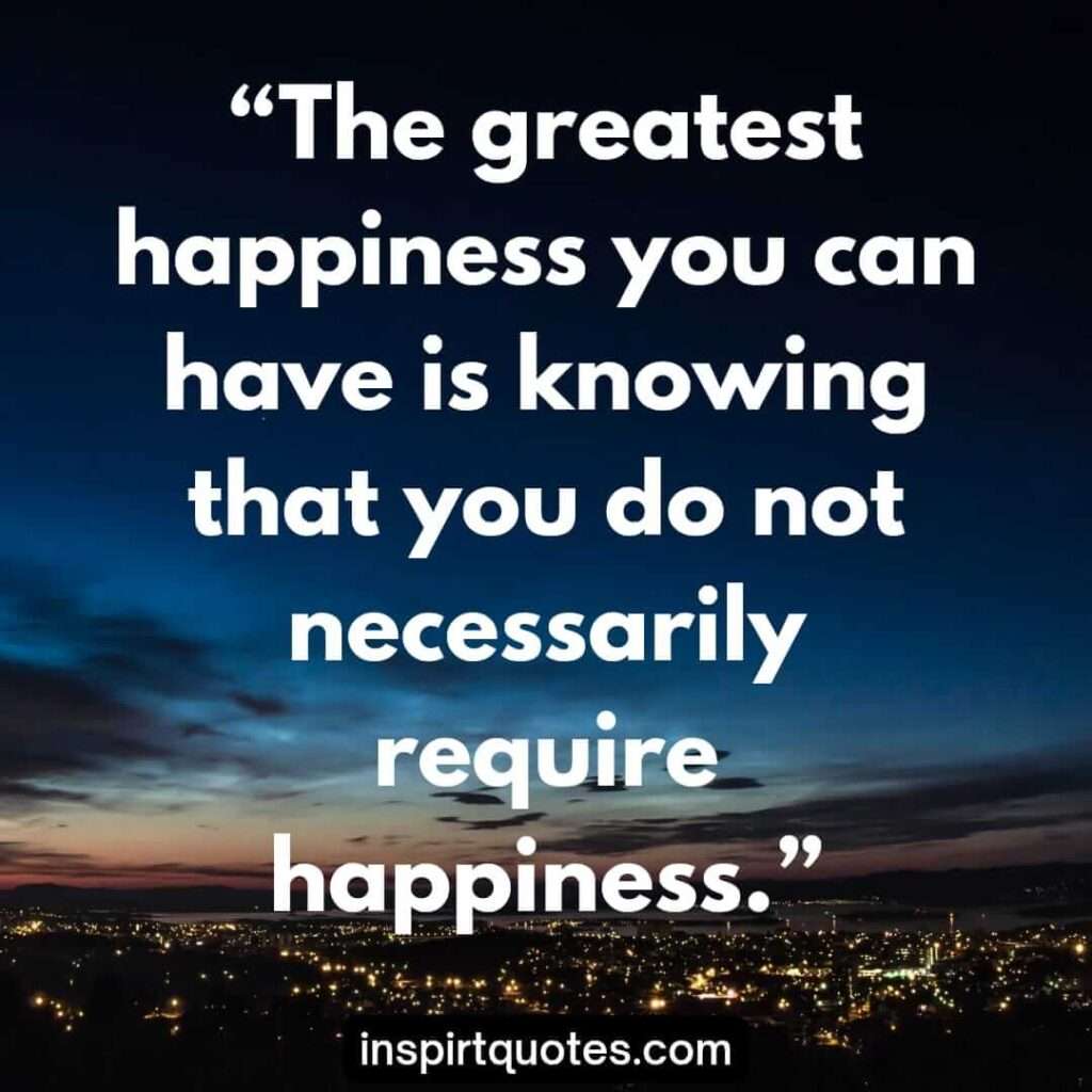 english happiness quotes, The greatest happiness you can have is knowing that you do not necessarily require happiness.