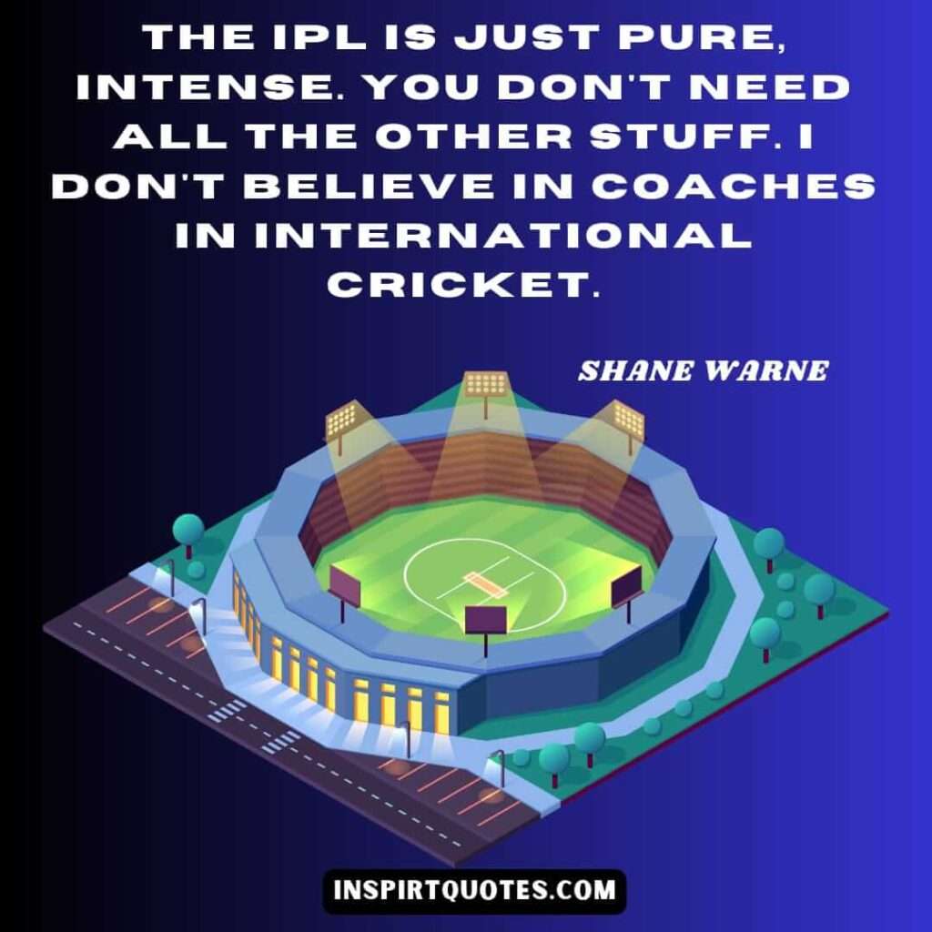 quotes about cricket . The IPL is just pure, intense. You don't need all the other stuff. I don't believe in coaches in international cricket.