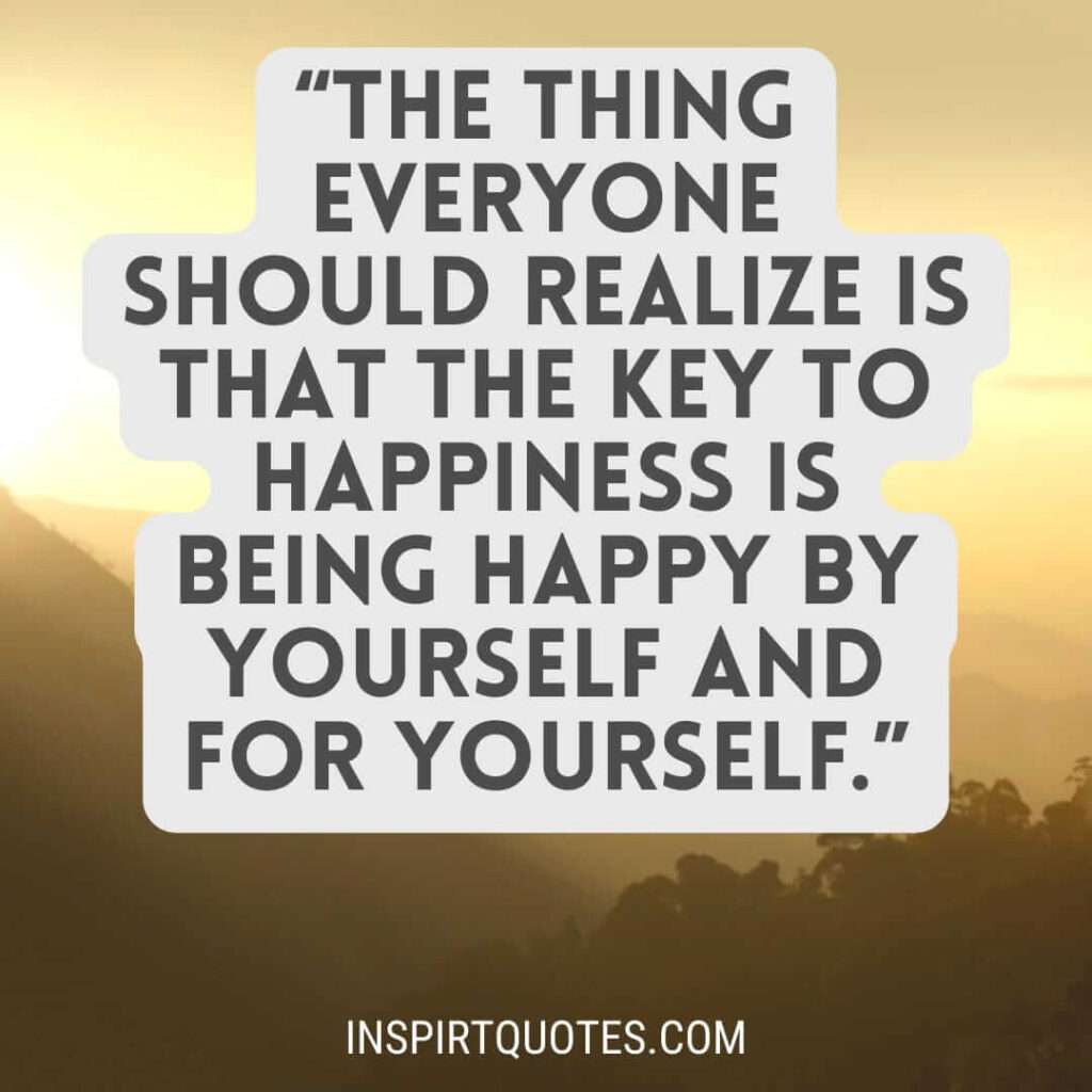 popular happiness quotes, The thing everyone should realize is that the key to happiness is being happy by yourself and for yourself.
