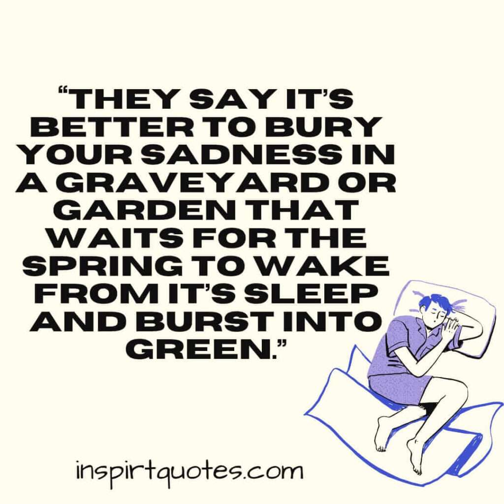 top sadness quotes, They say it’s better to bury your sadness in a graveyard or garden that waits for the spring to wake from it's sleep and burst into green.