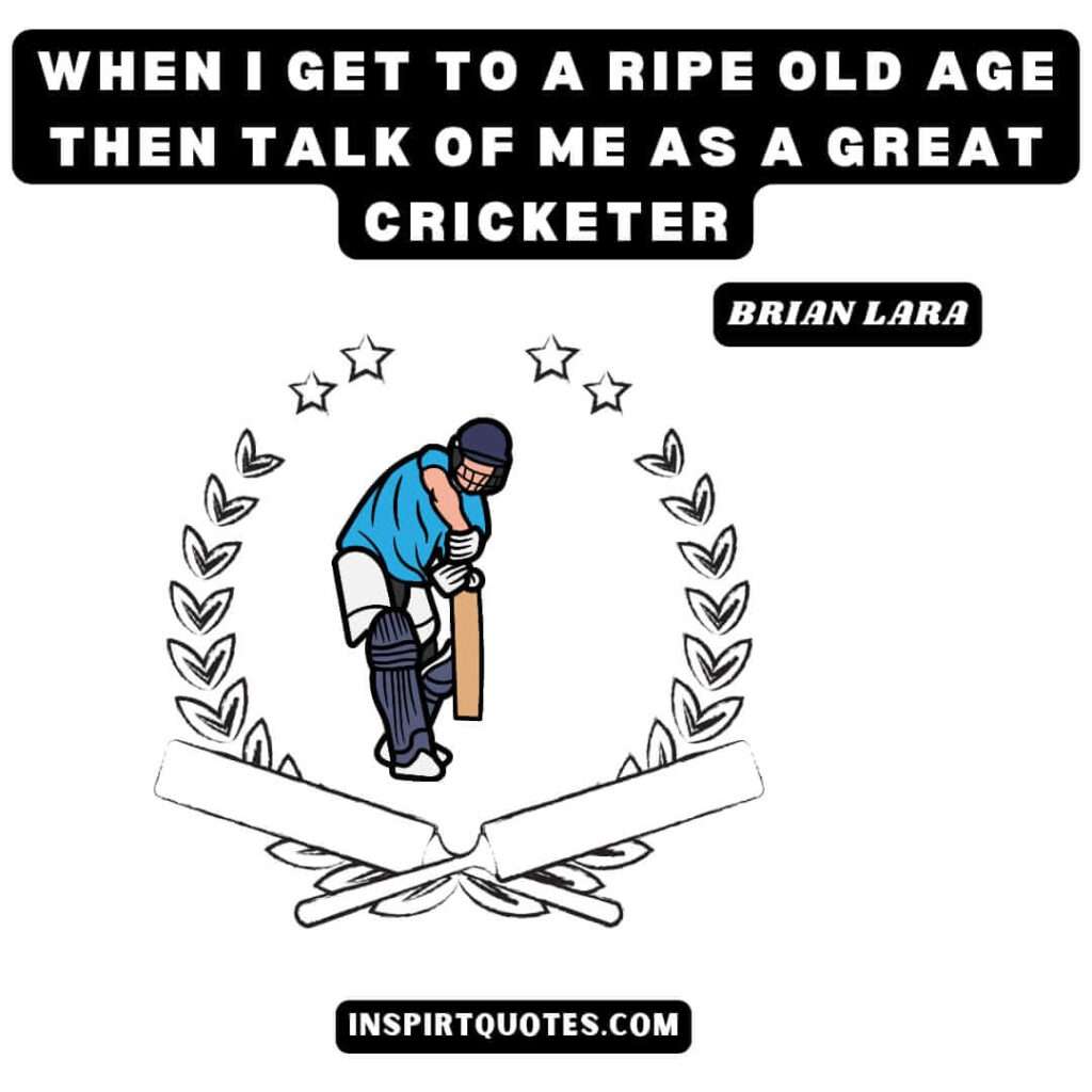 brian lara quotes about quotes .When I get to a ripe old age then talk of me as a great cricketer.