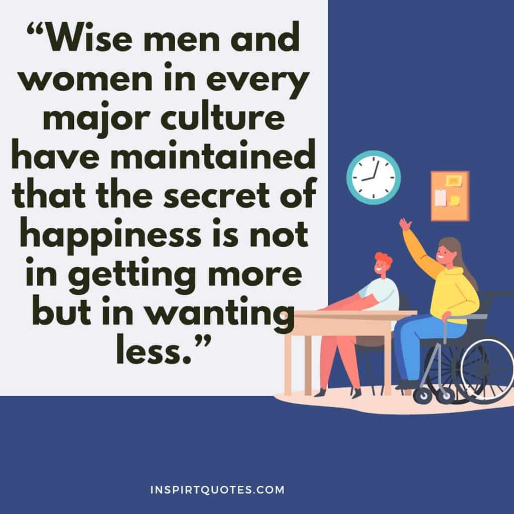 short happiness quotes, Wise men and women in every major culture have maintained that the secret of happiness is not in getting more but in wanting less.