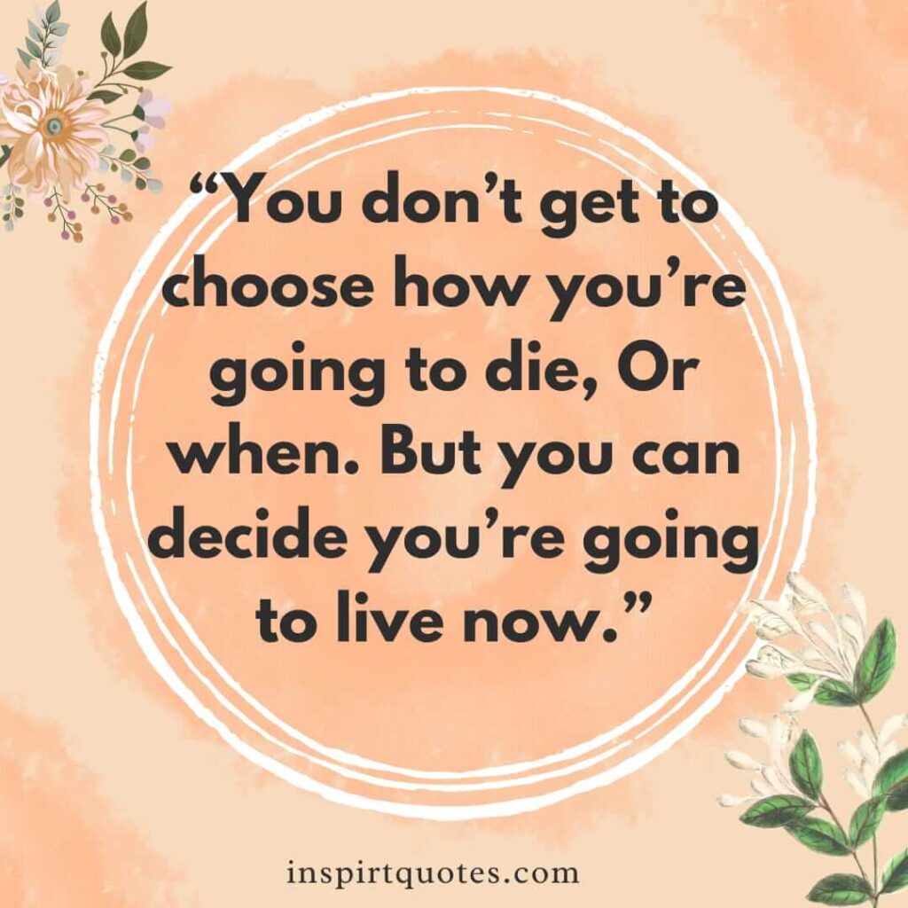 best life quotes, You don't get to choose how you're going to die, Or when. But you can decide you're going to live now.
