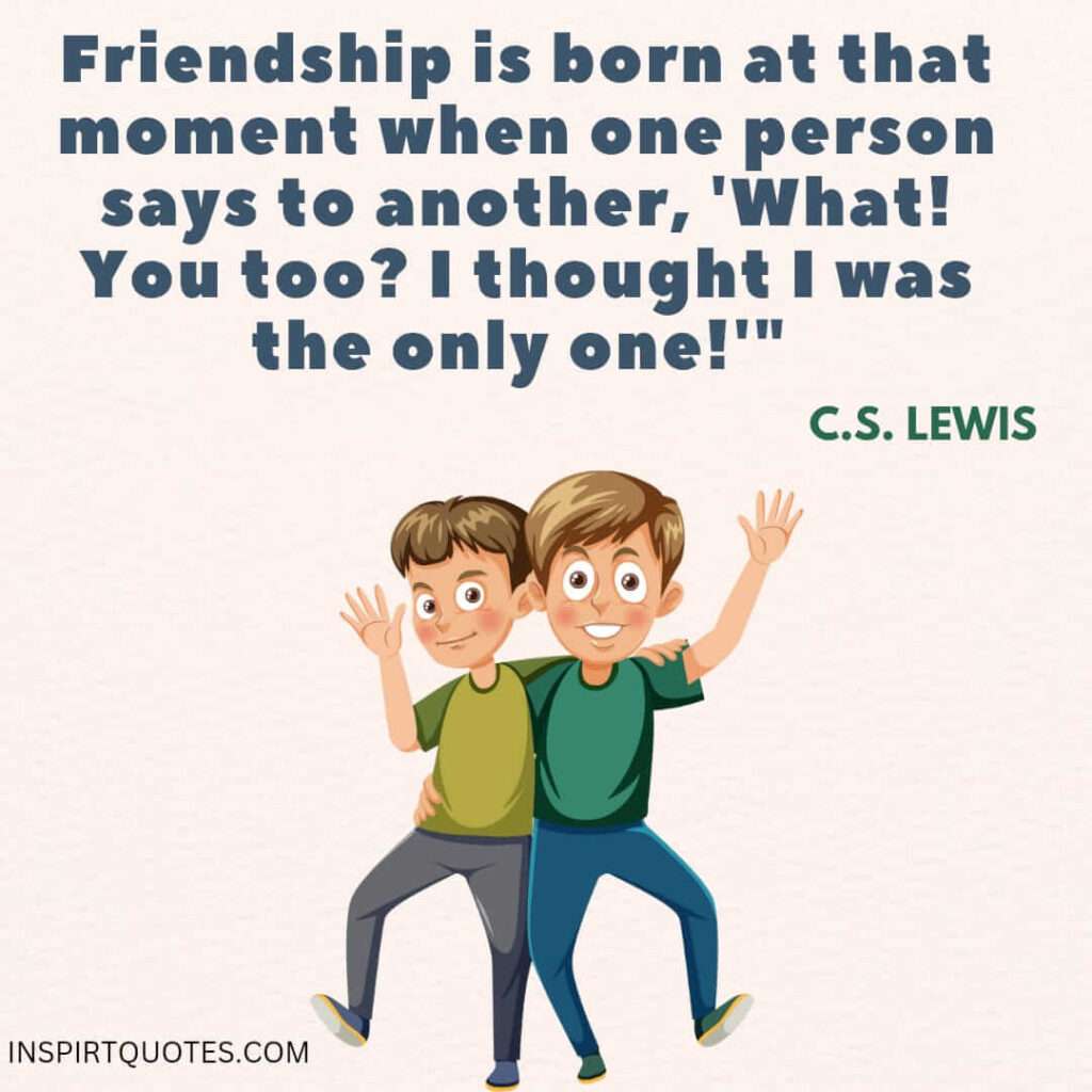 most cute thought about friendship . Friendship is born at that moment when one person says to another, what! you too? I thought I was the only one.