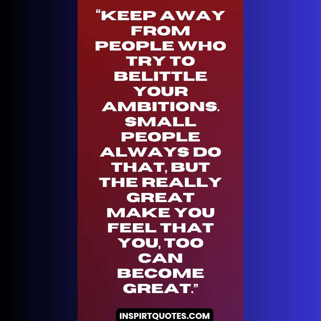 best success quotes, Keep away from people who try to belittle your ambitions. Small people always do that, but the really great make you feel that you, too can become great.