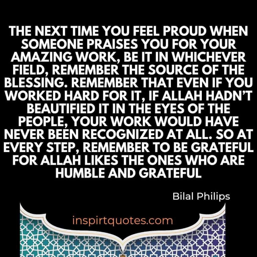 The next time you feel proud when someone praises you for your amazing work, be it in whichever field, remember the source of the blessing. Remember that even if you worked hard for it, if Allah hadn’t beautified it in the eyes of the people, your work would have never been recognized at all. So at every step, remember to be grateful for Allah likes the ones who are humble and grateful