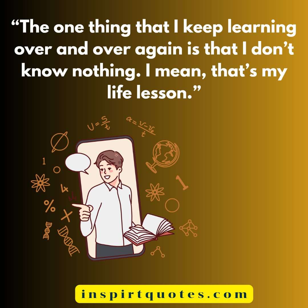 english learning quotes, The one thing that I keep learning over and over again is that  I don't know nothing. I mean, that's my life lesson.